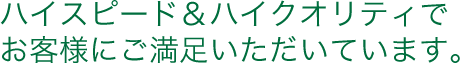 ハイスピード＆ハイクオリティでお客様にご満足いただいています。